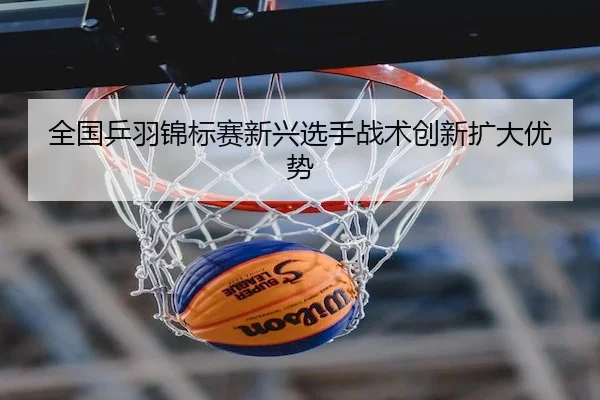 全国乒羽锦标赛新兴选手战术创新扩大优势 - Leyu Sports